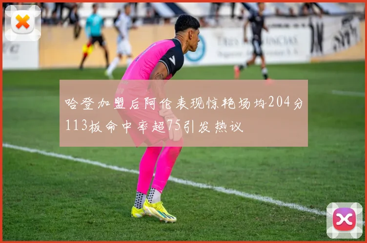 哈登加盟后阿伦表现惊艳场均204分113板命中率超75引发热议