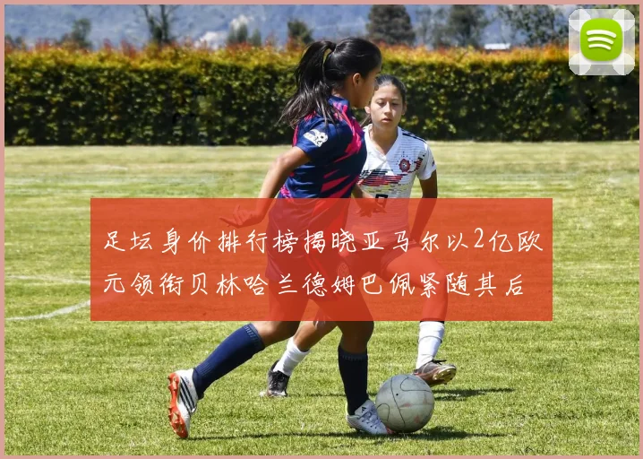 足坛身价排行榜揭晓亚马尔以2亿欧元领衔贝林哈兰德姆巴佩紧随其后