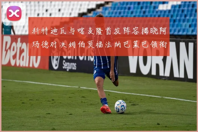 科特迪瓦与喀麦隆首发阵容揭晓阿玛德对决姆伯莫福法纳巴莱巴领衔出战