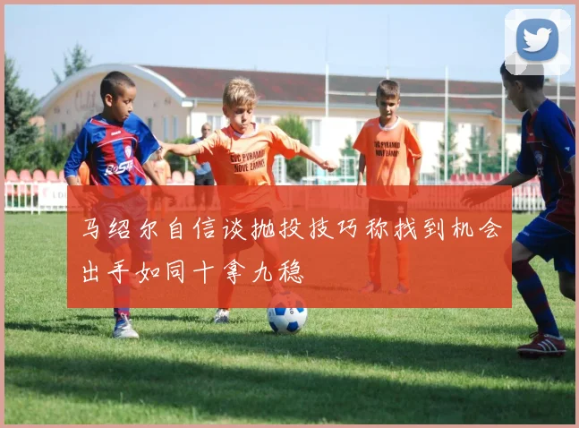 马绍尔自信谈抛投技巧称找到机会出手如同十拿九稳