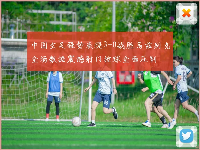 中国女足强势表现3-0战胜乌兹别克全场数据震撼射门控球全面压制