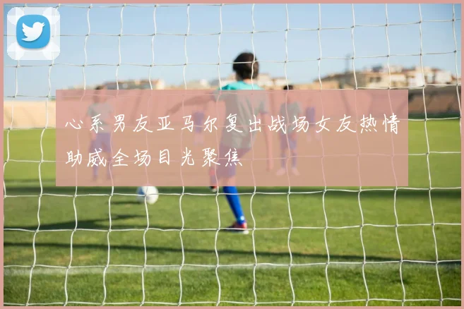 心系男友亚马尔复出战场女友热情助威全场目光聚焦