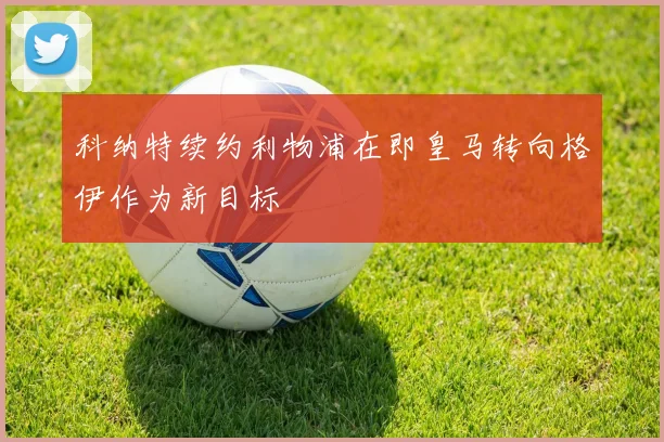 科纳特续约利物浦在即皇马转向格伊作为新目标