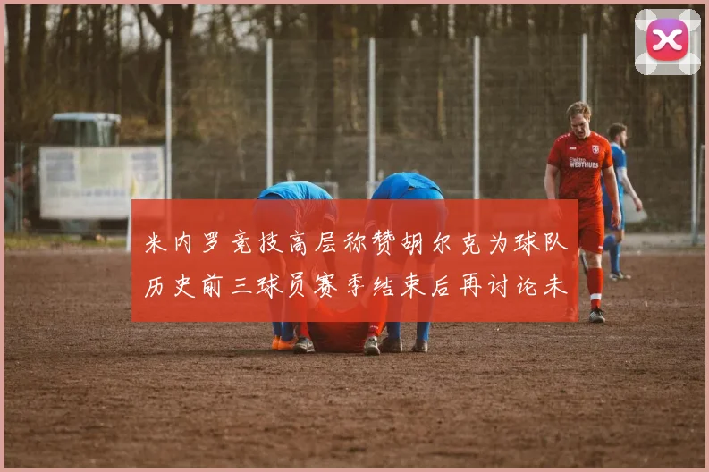 米内罗竞技高层称赞胡尔克为球队历史前三球员赛季结束后再讨论未来计划
