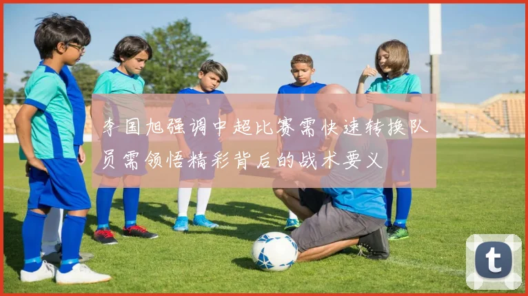 李国旭强调中超比赛需快速转换队员需领悟精彩背后的战术要义