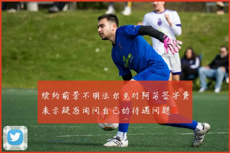 续约前景不明法尔克对阿芳签字费表示疑惑询问自己的待遇问题