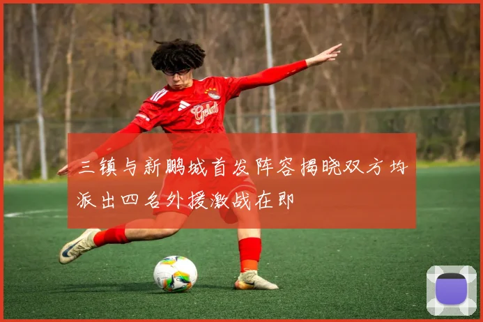 三镇与新鹏城首发阵容揭晓双方均派出四名外援激战在即