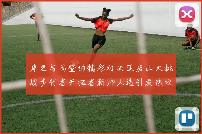 库里与戈登的精彩对决亚历山大挑战步行者开拓者新帅人选引发热议