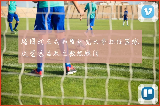 塔图姆正式加盟杜克大学担任篮球运营总监及主教练顾问