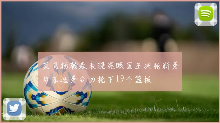 菜鸟杨瀚森表现亮眼国王次轮新秀与落选秀合力抢下19个篮板