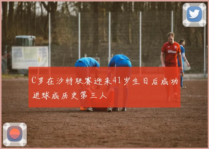 C罗在沙特联赛迎来41岁生日后成功进球成历史第三人