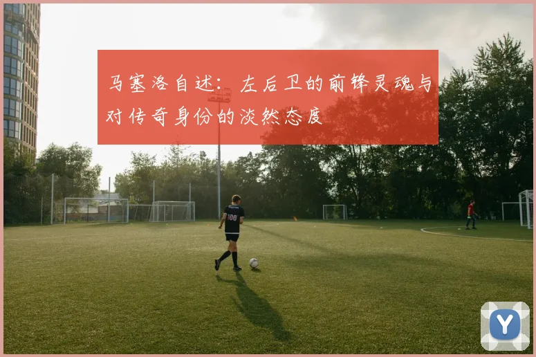 马塞洛自述：左后卫的前锋灵魂与对传奇身份的淡然态度