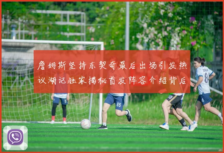 詹姆斯坚持东契奇最后出场引发热议湖记独家揭秘首发阵容介绍背后的故事