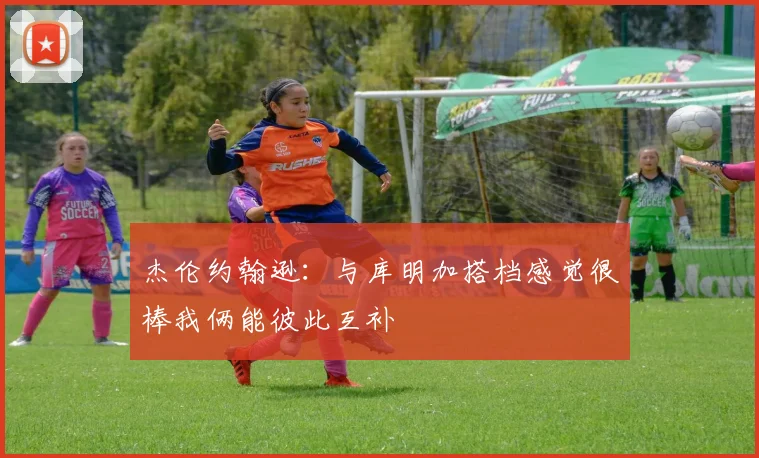 杰伦约翰逊：与库明加搭档感觉很棒我俩能彼此互补