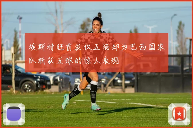 埃斯特旺首发仅五场却为巴西国家队斩获五球的惊人表现