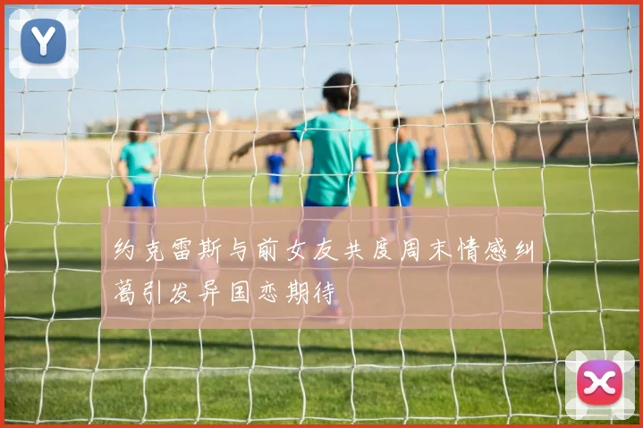 约克雷斯与前女友共度周末情感纠葛引发异国恋期待