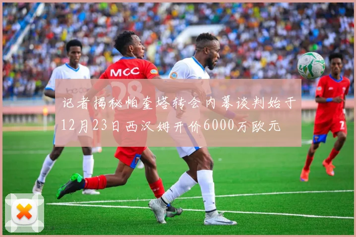 记者揭秘帕奎塔转会内幕谈判始于12月23日西汉姆开价6000万欧元