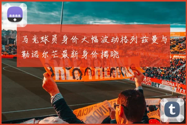 马竞球员身价大幅波动格列兹曼与勒诺尔芒最新身价揭晓