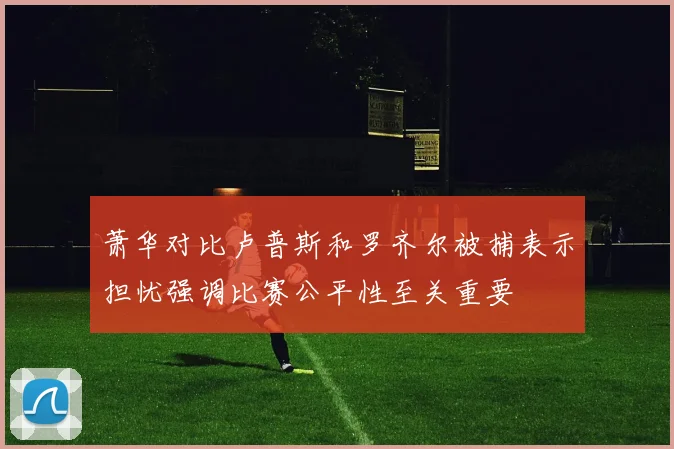 萧华对比卢普斯和罗齐尔被捕表示担忧强调比赛公平性至关重要