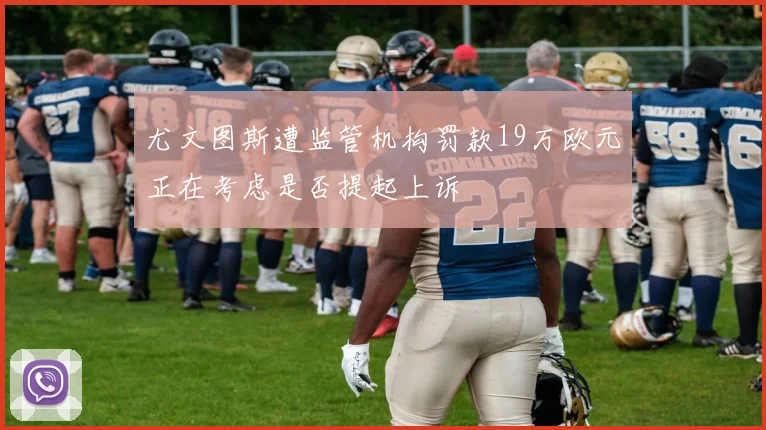 尤文图斯遭监管机构罚款19万欧元正在考虑是否提起上诉