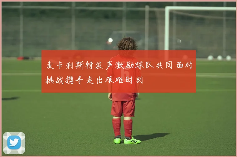 麦卡利斯特发声激励球队共同面对挑战携手走出艰难时刻