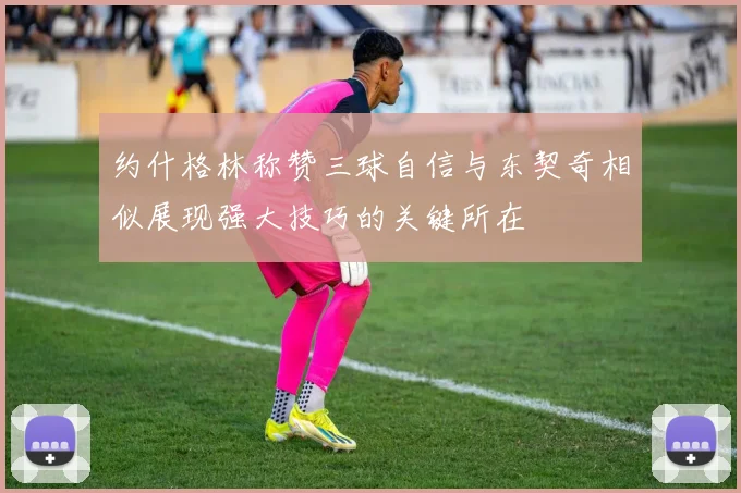 约什格林称赞三球自信与东契奇相似展现强大技巧的关键所在