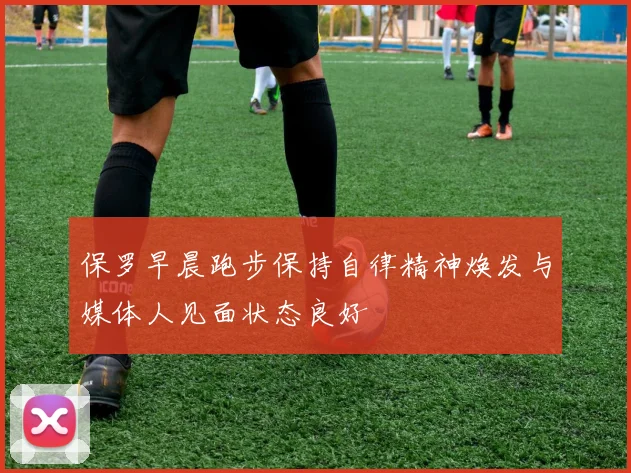 保罗早晨跑步保持自律精神焕发与媒体人见面状态良好