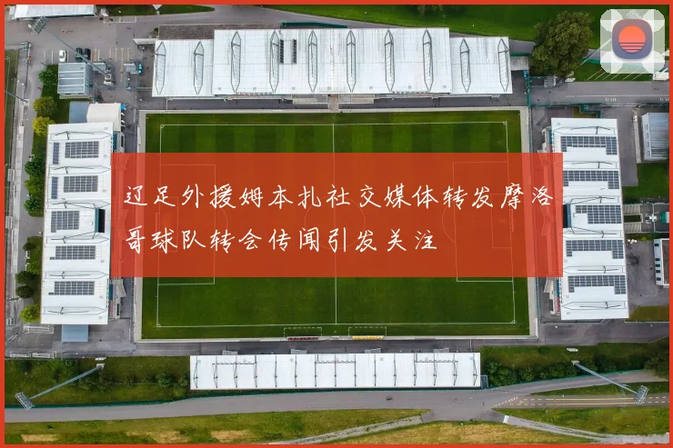 辽足外援姆本扎社交媒体转发摩洛哥球队转会传闻引发关注