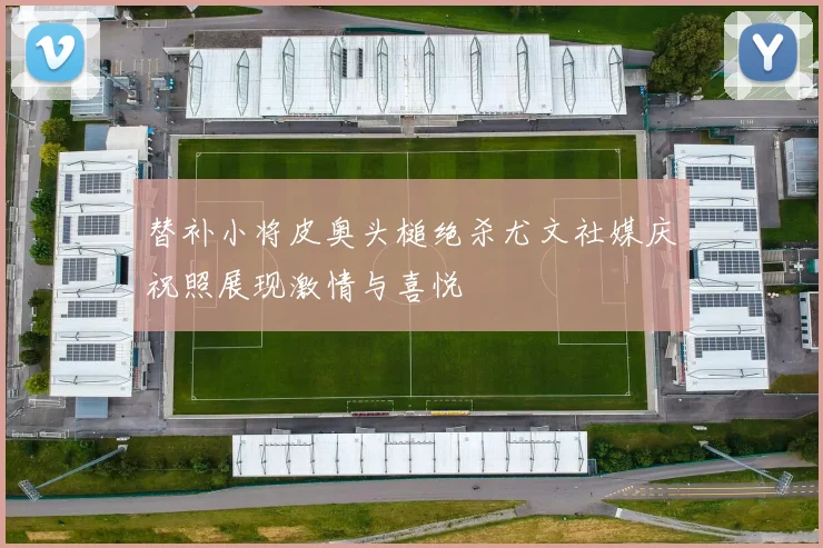 替补小将皮奥头槌绝杀尤文社媒庆祝照展现激情与喜悦