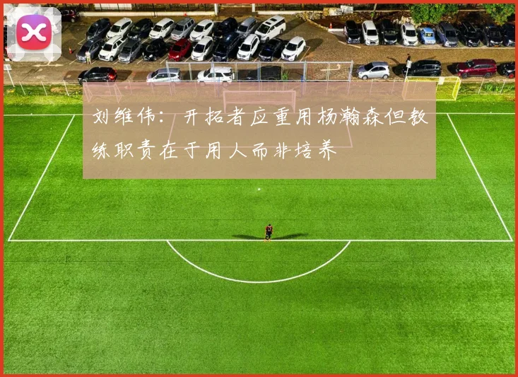 刘维伟：开拓者应重用杨瀚森但教练职责在于用人而非培养
