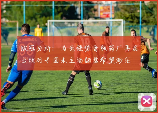 欧冠分析：马竞强势晋级药厂再度击败对手国米主场翻盘希望渺茫