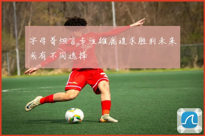 字母哥坦言专注雄鹿追求胜利未来或有不同选择