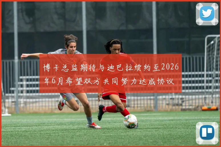 博卡总监期待与迪巴拉续约至2026年6月希望双方共同努力达成协议