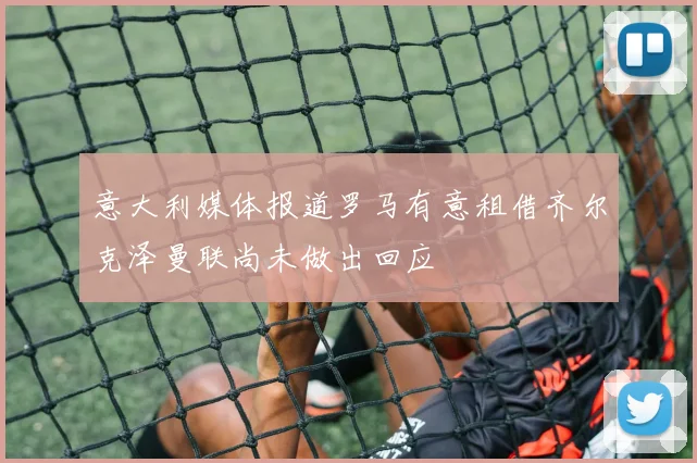 意大利媒体报道罗马有意租借齐尔克泽曼联尚未做出回应