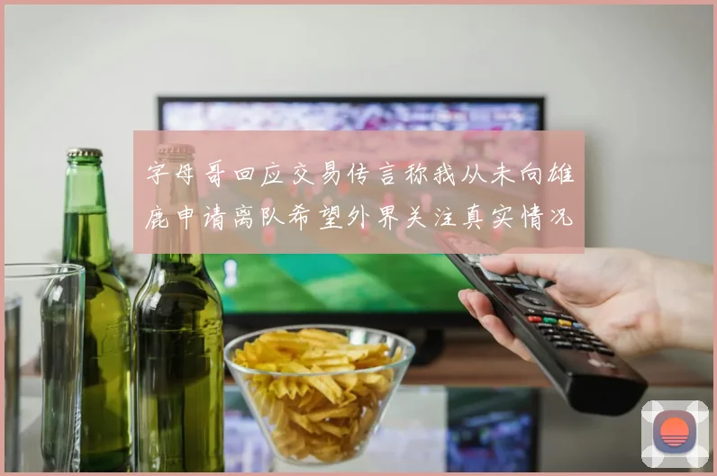 字母哥回应交易传言称我从未向雄鹿申请离队希望外界关注真实情况