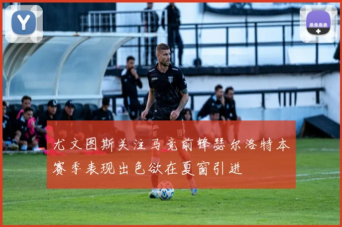 尤文图斯关注马竞前锋瑟尔洛特本赛季表现出色欲在夏窗引进