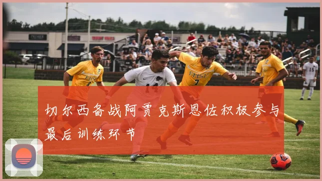 切尔西备战阿贾克斯恩佐积极参与最后训练环节