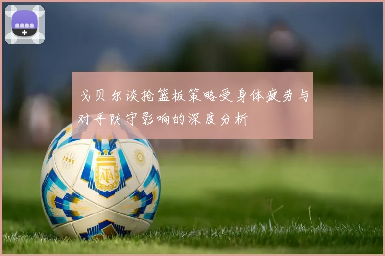 戈贝尔谈抢篮板策略受身体疲劳与对手防守影响的深度分析