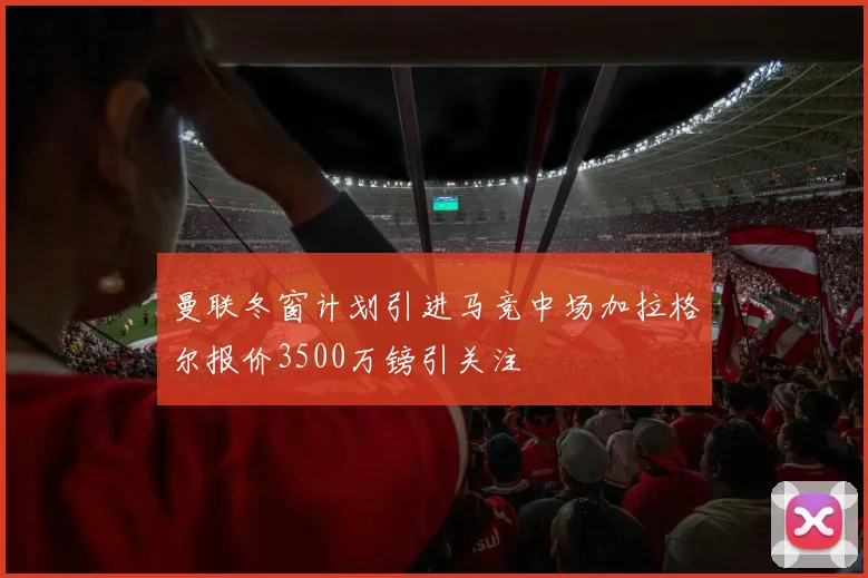 曼联冬窗计划引进马竞中场加拉格尔报价3500万镑引关注