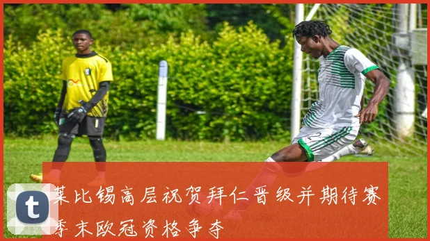 莱比锡高层祝贺拜仁晋级并期待赛季末欧冠资格争夺